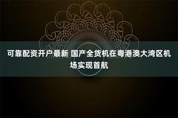 可靠配资开户最新 国产全货机在粤港澳大湾区机场实现首航