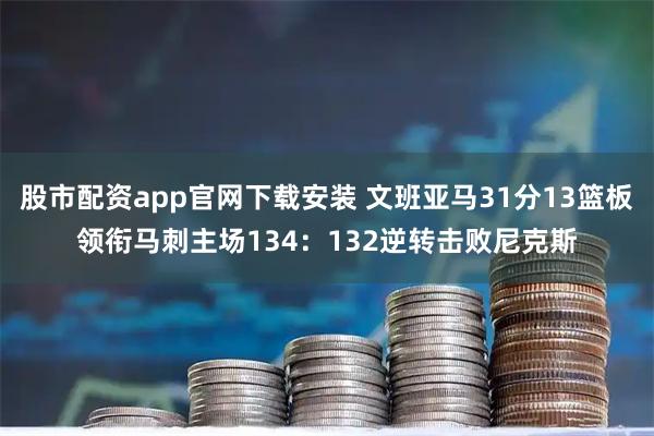 股市配资app官网下载安装 文班亚马31分13篮板领衔马刺主场134：132逆转击败尼克斯