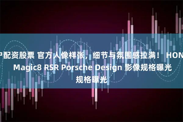 散户配资股票 官方人像样张，细节与氛围感拉满！ HONOR Magic8 RSR Porsche Design 影像规格曝光