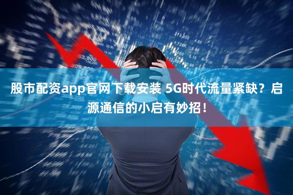 股市配资app官网下载安装 5G时代流量紧缺？启源通信的小启有妙招！