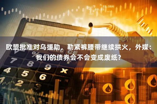 欧盟批准对乌援助，勒紧裤腰带继续拱火，外媒：我们的债券会不会变成废纸？