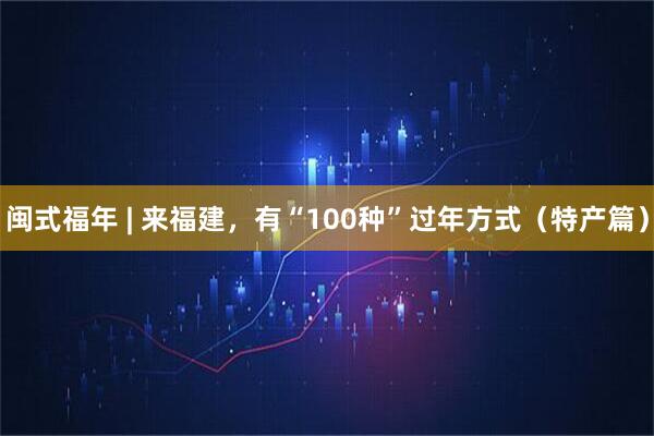 闽式福年 | 来福建，有“100种”过年方式（特产篇）