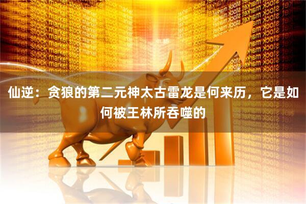 仙逆：贪狼的第二元神太古雷龙是何来历，它是如何被王林所吞噬的