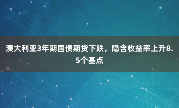 澳大利亚3年期国债期货下跌，隐含收益率上升8.5个基点