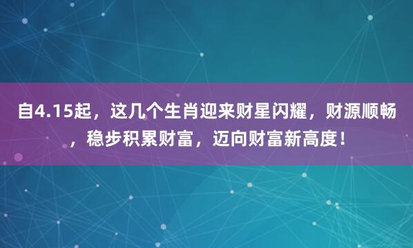 自4.15起，这几个生肖迎来财星闪耀，财源顺畅，稳步积累财富，迈向财富新高度！
